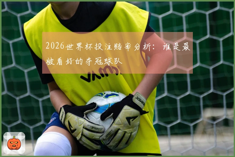 2026世界杯投注赔率分析：谁是最被看好的夺冠球队