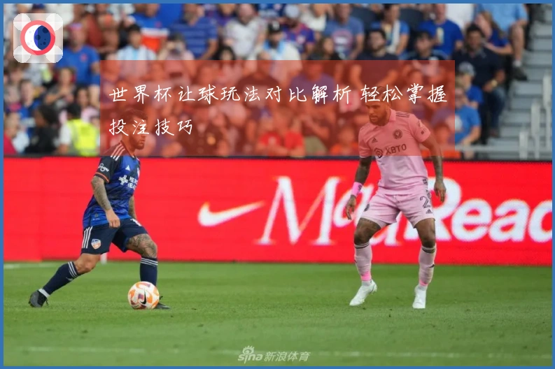 世界杯让球玩法对比解析 轻松掌握投注技巧
